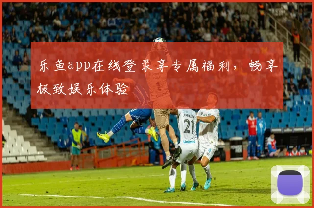 乐鱼app在线登录享专属福利，畅享极致娱乐体验