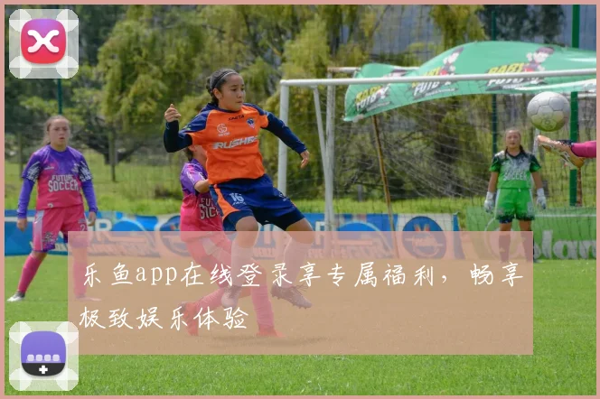 乐鱼app在线登录享专属福利,畅享极致娱乐体验