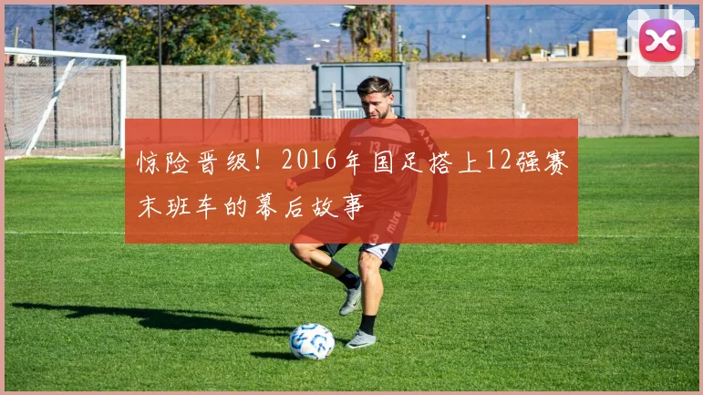 惊险晋级！2016年国足搭上12强赛末班车的幕后故事
